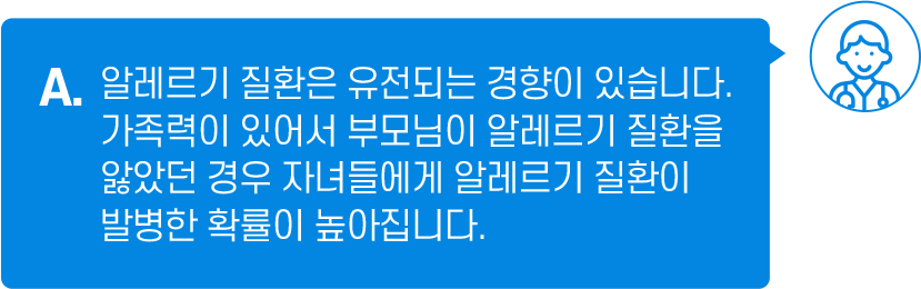 A. 알레르기 질환은 유전되는 경향이 있습니다. 가족력이 있어서 부모님이 알레르기 질환을 앓았던 경우 자녀들에게 알레르기 질환이 발병한 확률이 높아집니다.