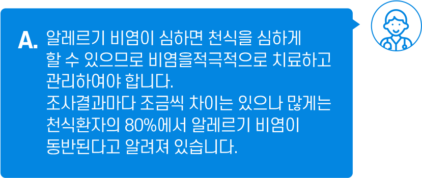 A. 알레르기 비염이 심하면 천식을 심하게 할 수 있으므로 비염을 적극적으로 치료하고 관리하여야 합니다. 조사결과마다 조금씩 차이는 있으나 많게는 천식 환자의 80%에서 알레르기 비염이 동반된다고 알려져 있습니다.