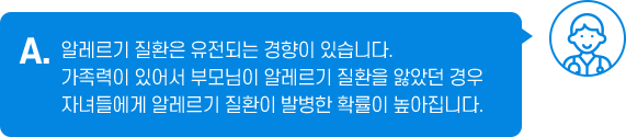 A. 알레르기 질환은 유전되는 경향이 있습니다. 가족력이 있어서 부모님이 알레르기 질환을 앓았던 경우 자녀들에게 알레르기 질환이 발병한 확률이 높아집니다.