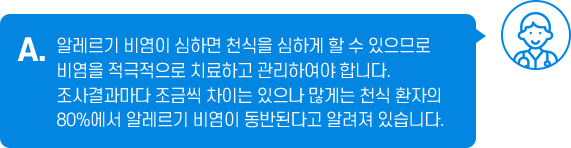 A. 알레르기 비염이 심하면 천식을 심하게 할 수 있으므로 비염을 적극적으로 치료하고 관리하여야 합니다. 조사결과마다 조금씩 차이는 있으나 많게는 천식 환자의 80%에서 알레르기 비염이 동반된다고 알려져 있습니다.